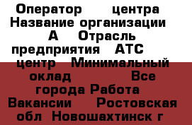 Оператор Call-центра › Название организации ­ А3 › Отрасль предприятия ­ АТС, call-центр › Минимальный оклад ­ 17 000 - Все города Работа » Вакансии   . Ростовская обл.,Новошахтинск г.